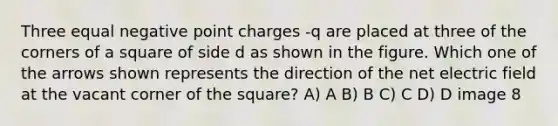 Three equal negative point charges -q are placed at three of the corners of a square of side d as shown in the figure. Which one of the arrows shown represents the direction of the net electric field at the vacant corner of the square? A) A B) B C) C D) D image 8