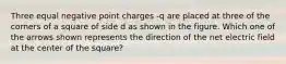 Three equal negative point charges -q are placed at three of the corners of a square of side d as shown in the figure. Which one of the arrows shown represents the direction of the net electric field at the center of the square?