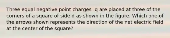 Three equal negative point charges -q are placed at three of the corners of a square of side d as shown in the figure. Which one of the arrows shown represents the direction of the net electric field at the center of the square?