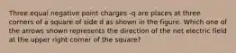 Three equal negative point charges -q are places at three corners of a square of side d as shown in the figure. Which one of the arrows shown represents the direction of the net electric field at the upper right corner of the square?