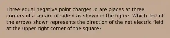 Three equal negative point charges -q are places at three corners of a square of side d as shown in the figure. Which one of the arrows shown represents the direction of the net electric field at the upper right corner of the square?