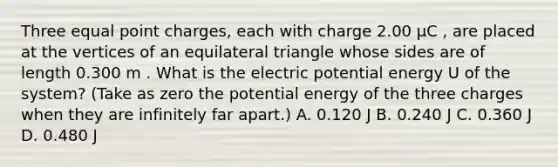 Three equal point charges, each with charge 2.00 μC , are placed at the vertices of an equilateral triangle whose sides are of length 0.300 m . What is the electric potential energy U of the system? (Take as zero the potential energy of the three charges when they are infinitely far apart.) A. 0.120 J B. 0.240 J C. 0.360 J D. 0.480 J