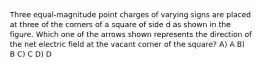 Three equal-magnitude point charges of varying signs are placed at three of the corners of a square of side d as shown in the figure. Which one of the arrows shown represents the direction of the net electric field at the vacant corner of the square? A) A B) B C) C D) D