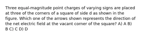 Three equal-magnitude point charges of varying signs are placed at three of the corners of a square of side d as shown in the figure. Which one of the arrows shown represents the direction of the net electric field at the vacant corner of the square? A) A B) B C) C D) D