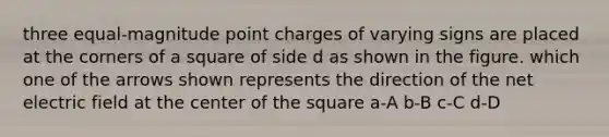 three equal-magnitude point charges of varying signs are placed at the corners of a square of side d as shown in the figure. which one of the arrows shown represents the direction of the net electric field at the center of the square a-A b-B c-C d-D