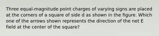 Three equal-magnitude point charges of varying signs are placed at the corners of a square of side d as shown in the figure. Which one of the arrows shown represents the direction of the net E field at the center of the square?