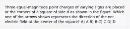 Three equal-magnitude point charges of varying signs are placed at the corners of a square of side d as shown in the figure. Which one of the arrows shown represents the direction of the net electric field at the center of the square? A) A B) B C) C D) D