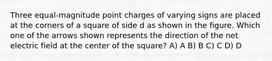 Three equal-magnitude point charges of varying signs are placed at the corners of a square of side d as shown in the figure. Which one of the arrows shown represents the direction of the net electric field at the center of the square? A) A B) B C) C D) D