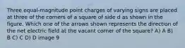 Three equal-magnitude point charges of varying signs are placed at three of the corners of a square of side d as shown in the figure. Which one of the arrows shown represents the direction of the net electric field at the vacant corner of the square? A) A B) B C) C D) D image 9