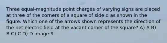 Three equal-magnitude point charges of varying signs are placed at three of the corners of a square of side d as shown in the figure. Which one of the arrows shown represents the direction of the net electric field at the vacant corner of the square? A) A B) B C) C D) D image 9