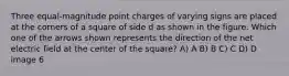 Three equal-magnitude point charges of varying signs are placed at the corners of a square of side d as shown in the figure. Which one of the arrows shown represents the direction of the net electric field at the center of the square? A) A B) B C) C D) D image 6