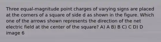 Three equal-magnitude point charges of varying signs are placed at the corners of a square of side d as shown in the figure. Which one of the arrows shown represents the direction of the net electric field at the center of the square? A) A B) B C) C D) D image 6