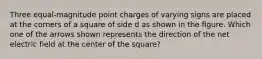 Three equal-magnitude point charges of varying signs are placed at the corners of a square of side d as shown in the figure. Which one of the arrows shown represents the direction of the net electric field at the center of the square?