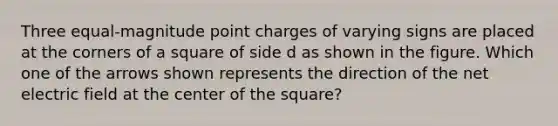 Three equal-magnitude point charges of varying signs are placed at the corners of a square of side d as shown in the figure. Which one of the arrows shown represents the direction of the net electric field at the center of the square?