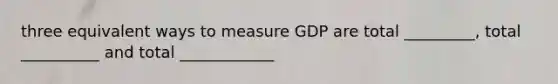 three equivalent ways to measure GDP are total _________, total __________ and total ____________