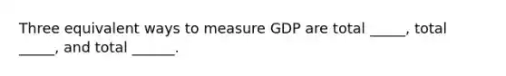 Three equivalent ways to measure GDP are total _____, total _____, and total ______.