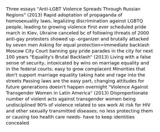 Three essays "Anti-LGBT Violence Spreads Through Russian Regions" (2013) Rapid adoptation of propaganda of homosexuality laws, legalizing discrimination against LGBTQ people, leading to growing violence First ever scheduled pride march in Kiev, Ukraine canceled bc of following threats of 2000 anti-gay protesters showed up -organizer and brutally attacked by seven men Asking for equal protection=immediate backlash Moscow City Court banning gay pride parades in the city for next 100 years "Equality's Brutal Backlash" (2013) Living with a false sense of security, intoxicated by wins on marriage equality and in the federal courts; easy to grow complacent Minorities that don't support marriage equality taking hate and rage into the streets Passing laws are the easy part, changing attitudes for future generations doesn't happen overnight "Violence Against Transgender Women in Latin America" (2013) Disproportionate number of violent acts against transgender women being undisciplined 90% of violence related to sex work At risk for HIV and other sexually transmitted diseases; no less protecting them or causing too health care needs- have to keep identities concealed