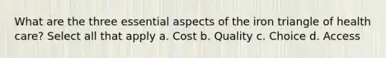 What are the three essential aspects of the iron triangle of health care? Select all that apply a. Cost b. Quality c. Choice d. Access