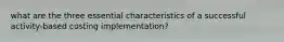 what are the three essential characteristics of a successful activity-based costing implementation?