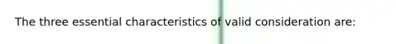 The three essential characteristics of valid consideration are: