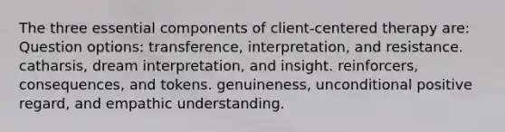 The three essential components of client-centered therapy are: Question options: transference, interpretation, and resistance. catharsis, dream interpretation, and insight. reinforcers, consequences, and tokens. genuineness, unconditional positive regard, and empathic understanding.