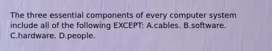 The three essential components of every computer system include all of the following EXCEPT: A.cables. B.software. C.hardware. D.people.