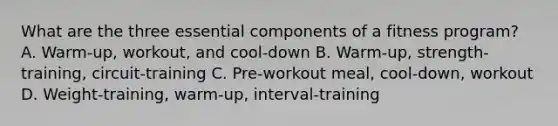 What are the three essential components of a fitness program? A. Warm-up, workout, and cool-down B. Warm-up, strength-training, circuit-training C. Pre-workout meal, cool-down, workout D. Weight-training, warm-up, interval-training