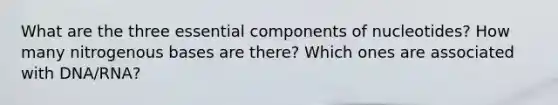 What are the three essential components of nucleotides? How many nitrogenous bases are there? Which ones are associated with DNA/RNA?