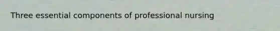 Three essential components of professional nursing