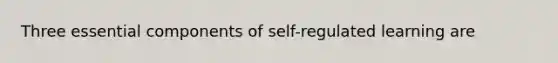 Three essential components of self-regulated learning are