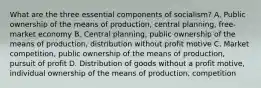 What are the three essential components of socialism? A. Public ownership of the means of production, central planning, free-market economy B. Central planning, public ownership of the means of production, distribution without profit motive C. Market competition, public ownership of the means of production, pursuit of profit D. Distribution of goods without a profit motive, individual ownership of the means of production, competition