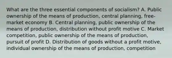 What are the three essential components of socialism? A. Public ownership of the means of production, central planning, free-market economy B. Central planning, public ownership of the means of production, distribution without profit motive C. Market competition, public ownership of the means of production, pursuit of profit D. Distribution of goods without a profit motive, individual ownership of the means of production, competition