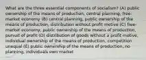 What are the three essential components of socialism? (A) public ownership of the means of production, central planning, free-market economy (B) central planning, public ownership of the means of production, distribution without profit motive (C) free-market economy, public ownership of the means of production, pursuit of profit (D) distribution of goods without a profit motive, individual ownership of the means of production, competition unequal (E) public ownership of the means of production, no planning, individuals own market