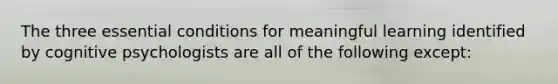 The three essential conditions for meaningful learning identified by cognitive psychologists are all of the following except: