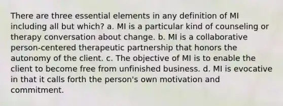 There are three essential elements in any definition of MI including all but which? a. MI is a particular kind of counseling or therapy conversation about change. b. MI is a collaborative person-centered therapeutic partnership that honors the autonomy of the client. c. The objective of MI is to enable the client to become free from unfinished business. d. MI is evocative in that it calls forth the person's own motivation and commitment.