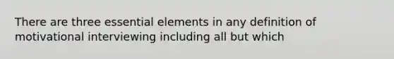 There are three essential elements in any definition of motivational interviewing including all but which