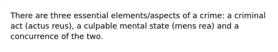 There are three essential elements/aspects of a crime: a criminal act (actus reus), a culpable mental state (mens rea) and a concurrence of the two.