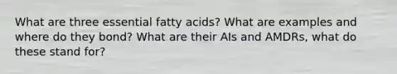 What are three essential fatty acids? What are examples and where do they bond? What are their AIs and AMDRs, what do these stand for?