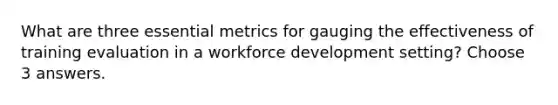 What are three essential metrics for gauging the effectiveness of training evaluation in a workforce development setting? Choose 3 answers.