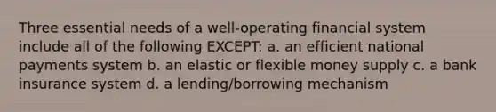 Three essential needs of a well-operating financial system include all of the following EXCEPT: a. an efficient national payments system b. an elastic or flexible money supply c. a bank insurance system d. a lending/borrowing mechanism