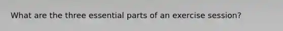 What are the three essential parts of an exercise session?