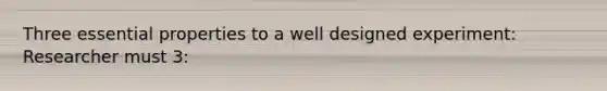 Three essential properties to a well designed experiment: Researcher must 3: