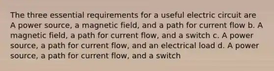 The three essential requirements for a useful electric circuit are A power source, a magnetic field, and a path for current flow b. A magnetic field, a path for current flow, and a switch c. A power source, a path for current flow, and an electrical load d. A power source, a path for current flow, and a switch