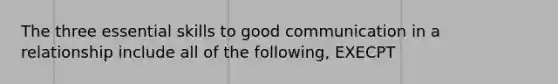 The three essential skills to good communication in a relationship include all of the following, EXECPT