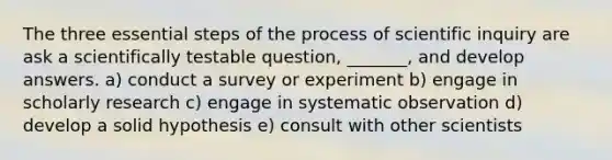 The three essential steps of the process of scientific inquiry are ask a scientifically testable question, _______, and develop answers. a) conduct a survey or experiment b) engage in scholarly research c) engage in systematic observation d) develop a solid hypothesis e) consult with other scientists