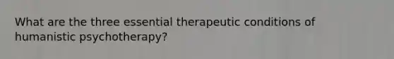 What are the three essential therapeutic conditions of humanistic psychotherapy?