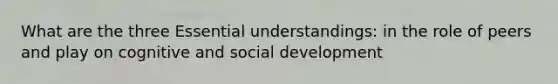 What are the three Essential understandings: in the role of peers and play on cognitive and social development