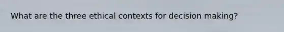 What are the three ethical contexts for decision making?