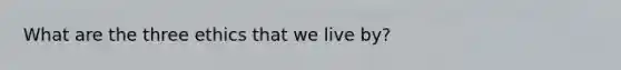 What are the three ethics that we live by?