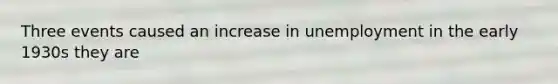 Three events caused an increase in unemployment in the early 1930s they are